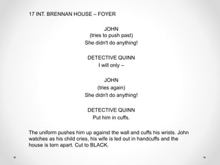 17 INT. BRENNAN HOUSE – FOYER
JOHN
(tries to push past)
She didn't do anything!
DETECTIVE QUINN
I will only –
JOHN
(tries again)
She didn't do anything!
DETECTIVE QUINN
Put him in cuffs.
The uniform pushes him up against the wall and cuffs his wrists. John
watches as his child cries, his wife is led out in handcuffs and the
house is torn apart. Cut to BLACK.
 
