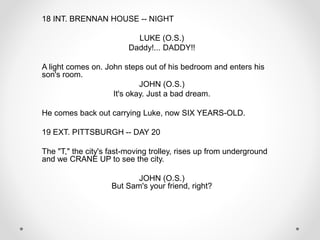 18 INT. BRENNAN HOUSE -- NIGHT
LUKE (O.S.)
Daddy!... DADDY!!
A light comes on. John steps out of his bedroom and enters his
son's room.
JOHN (O.S.)
It's okay. Just a bad dream.
He comes back out carrying Luke, now SIX YEARS-OLD.
19 EXT. PITTSBURGH -- DAY 20
The "T," the city's fast-moving trolley, rises up from underground
and we CRANE UP to see the city.
JOHN (O.S.)
But Sam's your friend, right?
 
