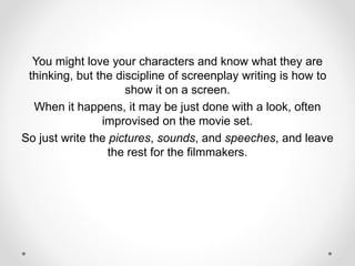 You might love your characters and know what they are
thinking, but the discipline of screenplay writing is how to
show it on a screen.
When it happens, it may be just done with a look, often
improvised on the movie set.
So just write the pictures, sounds, and speeches, and leave
the rest for the filmmakers.
 