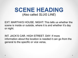 SCENE HEADING
(Also called SLUG LINE)
EXT. MARTHA’S HOUSE. NIGHT: This tells us whether the
scene is inside or outside, where it is and whether it’s day
or night.
INT. JACK’S CAR. HIGH STREET. DAY: If more
information about the location is needed it can go from the
general to the specific or vice versa,
 