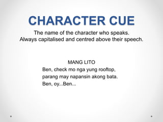 CHARACTER CUE
The name of the character who speaks.
Always capitalised and centred above their speech.
MANG LITO
Ben, check mo nga yung rooftop,
parang may napansin akong bata.
Ben, oy...Ben...
 