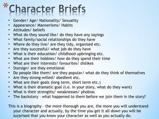 Gender/ Age/ Nationality/ Sexuality Appearance/ Mannerisms/ Habits Attitudes/ beliefs What do they sound like/ do they have any sayings What family/social relationships do they have Where do they live/ are they tidy, organised etc. Are they successful/ what job do they have What is their education/ childhood upbringing etc. What are their hobbies/ how do they spend their time What are their interests/ favourites/ dislikes Starsign/ are they emotional Do people like them/ are they popular/ what do they think of themselves Are they strong-willed/ obedient etc. What are their goals (long term, short term etc.) What is their dramatic goal (i.e. in your story, what do they want) What is their strengths/ weaknesses/ phobias The backstory – what happened to them before we join them in the story? This is a biography – the more thorough you are, the more you will understand your character and actually, by the time you get it all down you will be surprised that you know your character as well as you actually do. 