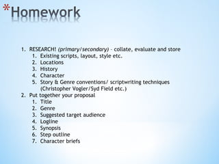 RESEARCH!  (primary/secondary)  – collate, evaluate   and store Existing scripts, layout, style etc. Locations History Character Story & Genre conventions/ scriptwriting techniques (Christopher Vogler/Syd Field etc.) Put together your proposal Title Genre Suggested target audience Logline Synopsis Step outline Character briefs 