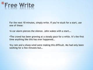 For the next 10 minutes, simply write. If you’re stuck for a start, use one of these: A car alarm pierces the silence. John wakes with a start…. The crowd has been growing at a steady pace for a while. It’s the first time anything like this has ever happened… Icy rain and a sharp wind were making this difficult. Mo had only been working for a few minutes but… 