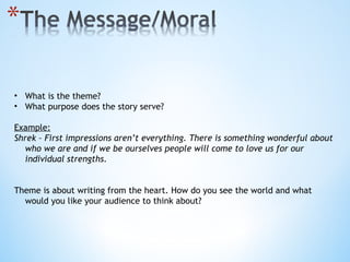 What is the theme? What purpose does the story serve? Example: Shrek – First impressions aren’t everything. There is something wonderful about who we are and if we be ourselves people will come to love us for our individual strengths. Theme is about writing from the heart. How do you see the world and what would you like your audience to think about? 