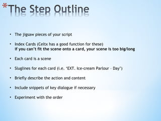 The jigsaw pieces of your script Index Cards (Celtx has a good function for these) if you can’t fit the scene onto a card, your scene is too big/long Each card is a scene Sluglines for each card (i.e. ‘EXT. Ice-cream Parlour – Day’)  Briefly describe the action and content Include snippets of key dialogue if necessary Experiment with the order 