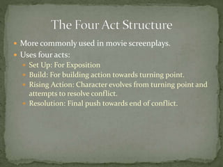  More commonly used in movie screenplays.
 Uses four acts:
 Set Up: For Exposition
 Build: For building action towards turning point.
 Rising Action: Character evolves from turning point and
attempts to resolve conflict.
 Resolution: Final push towards end of conflict.
 