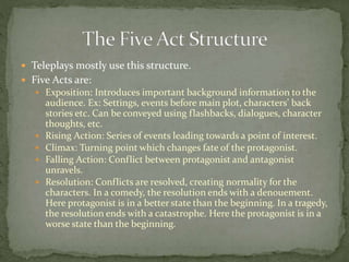  Teleplays mostly use this structure.
 Five Acts are:
 Exposition: Introduces important background information to the
audience. Ex: Settings, events before main plot, characters’ back
stories etc. Can be conveyed using flashbacks, dialogues, character
thoughts, etc.
 Rising Action: Series of events leading towards a point of interest.
 Climax: Turning point which changes fate of the protagonist.
 Falling Action: Conflict between protagonist and antagonist
unravels.
 Resolution: Conflicts are resolved, creating normality for the
characters. In a comedy, the resolution ends with a denouement.
Here protagonist is in a better state than the beginning. In a tragedy,
the resolution ends with a catastrophe. Here the protagonist is in a
worse state than the beginning.
 