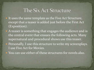  It uses the same template as the Five Act Structure,
except that a teaser is added just before the First Act
(Exposition).
 A teaser is something that engages the audience and is
the central event that ensues the following acts. Many
supernatural and procedural shows use this teaser.
 Personally, I use this structure to write my screenplays.
I use Five Act for Movies.
 You can use either of these structures for novels also.
 