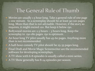  Movies are usually 1.5 hour long. Take a general rule of one page
= one minute. So a screenplay should be at least 90-120 pages
long. More than that is not advisable. However, if the story so
requires, it might exceed 120. But keep it below 150.
 Bollywood movies are 2.5 hours – 3 hours long. Keep the
screenplay to 150-180 pages. 150 is optimum.
 An hour long TV pilot usually has 45-60 pages. Anything more
than is not recommended.
 A half-hour comedy TV pilot should be 25-35 pages long.
 Final Draft and Movie Magic Screenwriter are the recommended
software for developing screenplays.
 A TV show with 6-8 episodes is usually called a mini-series.
 A TV Show generally has 8-24 episodes per season.
 
