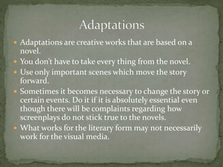  Adaptations are creative works that are based on a
novel.
 You don’t have to take every thing from the novel.
 Use only important scenes which move the story
forward.
 Sometimes it becomes necessary to change the story or
certain events. Do it if it is absolutely essential even
though there will be complaints regarding how
screenplays do not stick true to the novels.
 What works for the literary form may not necessarily
work for the visual media.
 