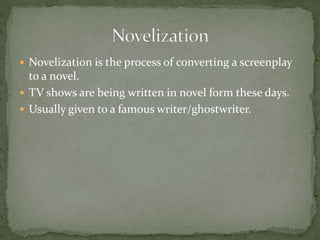  Novelization is the process of converting a screenplay
to a novel.
 TV shows are being written in novel form these days.
 Usually given to a famous writer/ghostwriter.
 