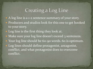  A log line is a 1-2 sentence summary of your story.
 Producers and studios look for this one to get hooked
to your story.
 Log line is the first thing they look at.
 Make sure your log line doesn’t exceed 3 sentences.
 Your log line should be 60-90 words. 60 is optimum.
 Log lines should define protagonist, antagonist,
conflict, and what protagonist does to overcome
conflict.
 
