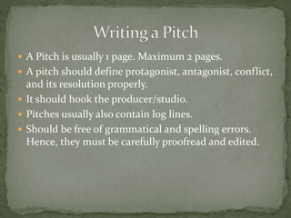  A Pitch is usually 1 page. Maximum 2 pages.
 A pitch should define protagonist, antagonist, conflict,
and its resolution properly.
 It should hook the producer/studio.
 Pitches usually also contain log lines.
 Should be free of grammatical and spelling errors.
Hence, they must be carefully proofread and edited.
 