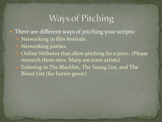  There are different ways of pitching your scripts:
 Networking in film festivals.
 Networking parties.
 Online Websites that allow pitching for a price. (Please
research these sites. Many are scam artists)
 Enlisting in The Blacklist, The Young List, and The
Blood List (for horror genre)
 