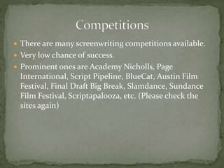  There are many screenwriting competitions available.
 Very low chance of success.
 Prominent ones are Academy Nicholls, Page
International, Script Pipeline, BlueCat, Austin Film
Festival, Final Draft Big Break, Slamdance, Sundance
Film Festival, Scriptapalooza, etc. (Please check the
sites again)
 