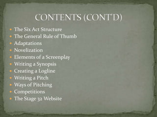  The Six Act Structure
 The General Rule of Thumb
 Adaptations
 Novelization
 Elements of a Screenplay
 Writing a Synopsis
 Creating a Logline
 Writing a Pitch
 Ways of Pitching
 Competitions
 The Stage 32 Website
 