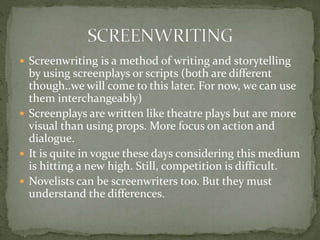  Screenwriting is a method of writing and storytelling
by using screenplays or scripts (both are different
though..we will come to this later. For now, we can use
them interchangeably)
 Screenplays are written like theatre plays but are more
visual than using props. More focus on action and
dialogue.
 It is quite in vogue these days considering this medium
is hitting a new high. Still, competition is difficult.
 Novelists can be screenwriters too. But they must
understand the differences.
 