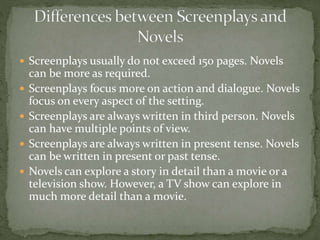  Screenplays usually do not exceed 150 pages. Novels
can be more as required.
 Screenplays focus more on action and dialogue. Novels
focus on every aspect of the setting.
 Screenplays are always written in third person. Novels
can have multiple points of view.
 Screenplays are always written in present tense. Novels
can be written in present or past tense.
 Novels can explore a story in detail than a movie or a
television show. However, a TV show can explore in
much more detail than a movie.
 