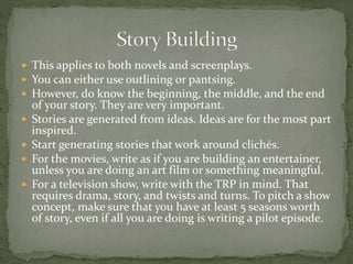  This applies to both novels and screenplays.
 You can either use outlining or pantsing.
 However, do know the beginning, the middle, and the end
of your story. They are very important.
 Stories are generated from ideas. Ideas are for the most part
inspired.
 Start generating stories that work around clichés.
 For the movies, write as if you are building an entertainer,
unless you are doing an art film or something meaningful.
 For a television show, write with the TRP in mind. That
requires drama, story, and twists and turns. To pitch a show
concept, make sure that you have at least 5 seasons worth
of story, even if all you are doing is writing a pilot episode.
 