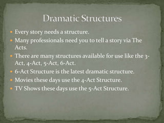  Every story needs a structure.
 Many professionals need you to tell a story via The
Acts.
 There are many structures available for use like the 3-
Act, 4-Act, 5-Act, 6-Act.
 6-Act Structure is the latest dramatic structure.
 Movies these days use the 4-Act Structure.
 TV Shows these days use the 5-Act Structure.
 