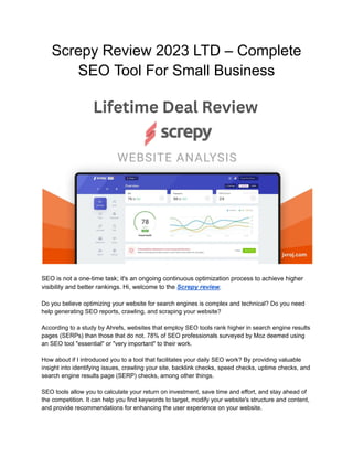 Screpy Review 2023 LTD – Complete
SEO Tool For Small Business
SEO is not a one-time task; it's an ongoing continuous optimization process to achieve higher
visibility and better rankings. Hi, welcome to the Screpy review.
Do you believe optimizing your website for search engines is complex and technical? Do you need
help generating SEO reports, crawling, and scraping your website?
According to a study by Ahrefs, websites that employ SEO tools rank higher in search engine results
pages (SERPs) than those that do not. 78% of SEO professionals surveyed by Moz deemed using
an SEO tool "essential" or "very important" to their work.
How about if I introduced you to a tool that facilitates your daily SEO work? By providing valuable
insight into identifying issues, crawling your site, backlink checks, speed checks, uptime checks, and
search engine results page (SERP) checks, among other things.
SEO tools allow you to calculate your return on investment, save time and effort, and stay ahead of
the competition. It can help you find keywords to target, modify your website's structure and content,
and provide recommendations for enhancing the user experience on your website.
 
