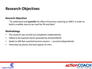 Research ObjectivesResearch Objectives“To understand and quantify the effect of business coaching on SME’s in order to build a credible story to be used for PR and Sales”MethodologyThe research was carried out completely independentlyTalked to 66 coached clients (provided by ActionCOACH)Spoke to 100 Non coached business owners  – sourced independently Interviews by phone and took approx 15 mins- coahc