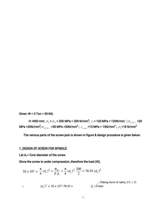 1
1
G
i
v
e
n
:
W=3T
o
n=3
0K
N
;
H=
8
5
0mm; = =2
0
0MP
a=2
0
0N
/
mm
2
; =1
2
0MP
a=1
2
0
N
/
mm ; =
2
0
MP
a
=
2
0
N
/
mm
2
; =
3
0MP
a=
3
0
N
/
mm
2
; =
1
5MP
a
=1
5
N
/
mm
2
; =
1
8N
/
mm
2
T
h
e
v
a
r
i
o
u
s
p
a
r
t
s
o
f
t
h
e
s
c
r
e
wj
a
c
k
i
s
s
h
o
w
ni
nf
i
g
u
r
e
&d
e
s
i
g
np
r
o
c
e
d
u
r
e
i
s
g
i
v
e
nb
e
l
o
w
:
1
.
D
E
S
I
G
NO
FS
C
R
E
WF
O
RS
P
I
N
D
L
E
:
L
e
t
d
c
=C
o
r
e
d
i
a
me
t
e
r
o
f
t
h
e
s
c
r
e
w
S
i
n
c
e
t
h
e
s
c
r
e
wi
s
u
n
d
e
r
c
o
mp
r
e
s
s
i
o
n
,
t
h
e
r
e
f
o
r
e
t
h
e
l
o
a
d(
W)
,
 
