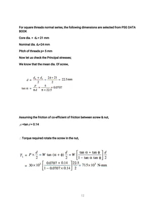 1
2
F
o
r
s
q
u
a
r
e
t
h
r
e
a
d
s
n
o
r
ma
l
s
e
r
i
e
s
,
t
h
e
f
o
l
l
o
w
i
n
gd
i
me
n
s
i
o
n
s
a
r
e
s
e
l
e
c
t
e
df
r
o
mP
S
GD
A
T
A
B
O
O
K
C
o
r
e
d
i
a
.
=d
c
=2
1mm
N
o
mi
n
a
l
d
i
a
.
d
o
=
2
4mm
P
i
t
c
ho
f
t
h
r
e
a
d
s
p
=5mm
N
o
wl
e
t
u
s
c
h
e
c
k
t
h
e
P
r
i
n
c
i
p
a
l
s
t
r
e
s
s
e
s
;
We
k
n
o
wt
h
a
t
t
h
e
me
a
nd
i
a
.
O
f
s
c
r
e
w
,
A
s
s
u
mi
n
gt
h
e
f
r
i
c
t
i
o
no
f
c
o
-
e
f
f
i
c
i
e
n
t
o
f
f
r
i
c
t
i
o
nb
e
t
w
e
e
ns
c
r
e
w&n
u
t
,
=
t
a
n =0
.
1
4
T
o
r
q
u
e
r
e
q
u
i
r
e
dr
o
t
a
t
e
t
h
e
s
c
r
e
wi
nt
h
e
n
u
t
,
 