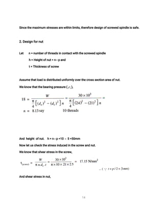 1
4
S
i
n
c
e
t
h
e
ma
x
i
mu
ms
t
r
e
s
s
e
s
a
r
e
w
i
t
h
i
nl
i
mi
t
s
,
t
h
e
r
e
f
o
r
e
d
e
s
i
g
no
f
s
c
r
e
w
e
ds
p
i
n
d
l
e
i
s
s
a
f
e
.
2
.
D
e
s
i
g
nf
o
r
n
u
t
L
e
t n=n
u
mb
e
r
o
f
t
h
r
e
a
d
s
i
nc
o
n
t
a
c
t
w
i
t
ht
h
e
s
c
r
e
w
e
ds
p
i
n
d
l
e
h=H
e
i
g
h
t
o
f
n
u
t
=n pa
n
d
t
=T
h
i
c
k
n
e
s
s
o
f
s
c
r
e
w
A
s
s
u
me
t
h
a
t
l
o
a
di
s
d
i
s
t
r
i
b
u
t
e
du
n
i
f
o
r
ml
y
o
v
e
r
t
h
e
c
r
o
s
s
s
e
c
t
i
o
na
r
e
ao
f
n
u
t
.
We
k
n
o
wt
h
a
t
t
h
e
b
e
a
r
i
n
gp
r
e
s
s
u
r
e
( )
,
A
n
dh
e
i
g
h
to
f
n
u
t
. h=n p=
1
0 5=
5
0
mm
N
o
wl
e
t
u
s
c
h
e
c
k
t
h
e
s
t
r
e
s
s
i
n
d
u
c
e
di
nt
h
e
s
c
r
e
wa
n
dn
u
t
.
We
k
n
o
wt
h
a
t
s
h
e
a
r
s
t
r
e
s
s
i
nt
h
e
s
c
r
e
w
,
A
n
ds
h
e
a
r
s
t
r
e
s
s
i
nn
u
t
,
 