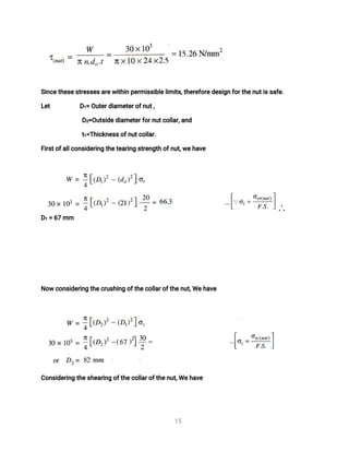 1
5
S
i
n
c
e
t
h
e
s
e
s
t
r
e
s
s
e
s
a
r
e
w
i
t
h
i
np
e
r
mi
s
s
i
b
l
e
l
i
mi
t
s
,
t
h
e
r
e
f
o
r
e
d
e
s
i
g
nf
o
r
t
h
e
n
u
t
i
s
s
a
f
e
.
L
e
t D
1
=O
u
t
e
r
d
i
a
me
t
e
r
o
f
n
u
t
,
D
2
=
O
u
t
s
i
d
e
d
i
a
me
t
e
r
f
o
r
n
u
t
c
o
l
l
a
r
,
a
n
d
t
1
=
T
h
i
c
k
n
e
s
s
o
f
n
u
t
c
o
l
l
a
r
.
F
i
r
s
t
o
f
a
l
l
c
o
n
s
i
d
e
r
i
n
gt
h
e
t
e
a
r
i
n
gs
t
r
e
n
g
t
ho
f
n
u
t
,
w
e
h
a
v
e
D
1=6
7mm
N
o
wc
o
n
s
i
d
e
r
i
n
gt
h
e
c
r
u
s
h
i
n
go
f
t
h
e
c
o
l
l
a
r
o
f
t
h
e
n
u
t
,
We
h
a
v
e
C
o
n
s
i
d
e
r
i
n
gt
h
e
s
h
e
a
r
i
n
go
f
t
h
e
c
o
l
l
a
r
o
f
t
h
e
n
u
t
,
We
h
a
v
e
 