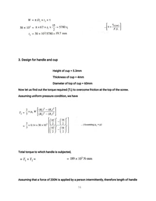 1
6
3
.
D
e
s
i
g
nf
o
r
h
a
n
d
l
e
a
n
dc
u
p
H
e
i
g
h
t
o
f
c
u
p=5
.
3
mm
T
h
i
c
k
n
e
s
s
o
f
c
u
p=4
mm
D
i
a
me
t
e
r
o
f
t
o
po
f
c
u
p=6
0
mm
N
o
wl
e
t
u
s
f
i
n
do
u
t
t
h
e
t
o
r
q
u
e
r
e
q
u
i
r
e
d(
T
2
)
t
oo
v
e
r
c
o
me
f
r
i
c
t
i
o
na
t
t
h
e
t
o
po
f
t
h
e
s
c
r
e
w
.
A
s
s
u
mi
n
gu
n
i
f
o
r
mp
r
e
s
s
u
r
e
c
o
n
d
i
t
i
o
n
,
w
e
h
a
v
e
T
o
t
a
l
t
o
r
q
u
e
t
ow
h
i
c
hh
a
n
d
l
e
i
s
s
u
b
j
e
c
t
e
d
,
A
s
s
u
mi
n
gt
h
a
t
af
o
r
c
e
o
f
2
0
0
Ni
s
a
p
p
l
i
e
db
y
ap
e
r
s
o
ni
n
t
e
r
mi
t
t
e
n
t
l
y
,
t
h
e
r
e
f
o
r
e
l
e
n
g
t
ho
f
h
a
n
d
l
e
 
