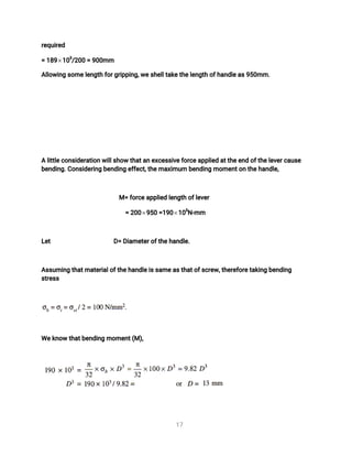 1
7
r
e
q
u
i
r
e
d
=1
8
9 1
0
3
/
2
0
0=9
0
0
mm
A
l
l
o
w
i
n
gs
o
me
l
e
n
g
t
hf
o
r
g
r
i
p
p
i
n
g
,
w
e
s
h
e
l
l
t
a
k
e
t
h
e
l
e
n
g
t
ho
f
h
a
n
d
l
e
a
s
9
5
0
mm.
Al
i
t
t
l
e
c
o
n
s
i
d
e
r
a
t
i
o
nw
i
l
l
s
h
o
wt
h
a
t
a
ne
x
c
e
s
s
i
v
e
f
o
r
c
e
a
p
p
l
i
e
da
t
t
h
e
e
n
do
f
t
h
e
l
e
v
e
r
c
a
u
s
e
b
e
n
d
i
n
g
.
C
o
n
s
i
d
e
r
i
n
gb
e
n
d
i
n
ge
f
f
e
c
t
,
t
h
e
ma
x
i
mu
mb
e
n
d
i
n
gmo
me
n
t
o
nt
h
e
h
a
n
d
l
e
,
M=f
o
r
c
e
a
p
p
l
i
e
dl
e
n
g
t
ho
f
l
e
v
e
r
=2
0
0 9
5
0=
1
9
0 1
0
3
N
-
mm
L
e
t D
=D
i
a
me
t
e
r
o
f
t
h
e
h
a
n
d
l
e
.
A
s
s
u
mi
n
gt
h
a
t
ma
t
e
r
i
a
l
o
f
t
h
e
h
a
n
d
l
e
i
s
s
a
me
a
s
t
h
a
t
o
f
s
c
r
e
w
,
t
h
e
r
e
f
o
r
e
t
a
k
i
n
gb
e
n
d
i
n
g
s
t
r
e
s
s
We
k
n
o
wt
h
a
t
b
e
n
d
i
n
gmo
me
n
t
(
M)
,
 