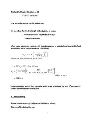 1
8
T
h
e
h
e
i
g
h
t
o
f
h
e
a
d(
H
)
i
s
t
a
k
e
na
s
2
D
H=
2
D
=
2 1
3
=
2
6
mm
N
o
wl
e
t
u
s
c
h
e
c
k
t
h
e
s
c
r
e
wf
o
r
b
u
c
k
i
n
gl
o
a
d
.
We
k
n
o
wt
h
a
t
t
h
e
e
f
f
e
c
t
i
v
e
l
e
n
g
t
hf
o
r
t
h
e
b
u
c
k
l
i
n
go
f
s
c
r
e
w
,
L =L
i
f
t
o
f
s
c
r
e
w
+
1
/
2H
e
i
g
h
t
o
f
n
u
t
=
H
1
+
h
/
2
=
2
0
0
+
8
0
/
2
=
2
4
0
mm
Wh
e
ns
c
r
e
wr
e
a
c
h
e
s
t
h
e
ma
x
i
mu
ml
i
f
t
,
i
t
c
a
nb
e
r
e
g
a
r
d
e
da
s
a
s
t
r
u
t
w
h
o
s
e
l
o
w
e
r
e
n
di
s
f
i
x
e
d
a
n
dt
h
e
l
o
a
de
n
di
s
f
r
e
e
,
w
e
k
n
o
wt
h
a
t
c
r
i
t
i
c
a
l
l
o
a
d
,
S
i
n
c
e
c
r
i
t
i
c
a
l
l
o
a
di
s
mo
r
e
t
h
a
nt
h
e
l
o
a
da
t
w
h
i
c
hs
c
r
e
wi
s
d
e
s
i
g
n
e
d(
I
.
e
.
4
0 1
0
3
N
)
,
t
h
e
r
e
f
o
r
e
t
h
e
r
e
i
s
n
oc
h
a
n
c
e
o
f
s
c
r
e
wt
ob
u
c
k
l
e
.
4
.
D
e
s
i
g
no
f
b
o
d
y
T
h
e
v
a
r
i
o
u
s
d
i
me
n
s
i
o
no
f
t
h
e
b
o
d
y
ma
y
b
e
f
i
x
e
da
s
f
o
l
l
o
w
s
:
D
i
a
me
t
e
r
o
f
t
h
e
b
o
d
y
a
t
t
h
e
t
o
p
,
 