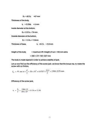 1
9
D
5 =
.
8
2D
2 =
6
7mm
T
h
i
c
k
n
e
s
s
o
f
t
h
e
b
o
d
y
,
t
3 =0
.
2
5
d
0 =6mm
I
n
s
i
d
e
d
i
a
me
t
e
r
a
t
t
h
e
b
o
t
t
o
m,
D
6=0
.
9D
2=7
4mm
O
u
t
s
i
d
e
d
i
a
me
t
e
r
a
t
t
h
e
b
o
t
t
o
m,
D
7=1
.
5D
6=1
1
0
mm
T
h
i
c
k
n
e
s
s
o
f
b
a
s
e
, t
2 =
0
.
5t
1 =9
.
8mm
H
e
i
g
h
t
o
f
t
h
e
b
o
d
y =ma
x
i
mu
ml
i
f
t
+
h
e
i
g
h
t
o
f
n
u
t
+1
0
0mme
x
t
r
a
=2
0
0+2
7
+1
0
0=
3
2
7mm
T
h
e
b
o
d
y
i
s
ma
d
e
t
a
p
e
r
e
di
no
r
d
e
r
t
oa
c
h
i
e
v
e
s
t
a
b
i
l
i
t
y
o
f
j
a
c
k
.
L
e
t
u
s
n
o
wf
i
n
do
u
t
t
h
e
e
f
f
i
c
i
e
n
c
y
o
f
t
h
e
s
c
r
e
wj
a
c
k
.
w
e
k
n
o
wt
h
a
t
t
h
e
t
o
r
q
u
e
r
e
q
.
t
or
o
t
a
t
e
t
h
e
s
c
r
e
ww
i
t
hn
of
r
i
c
t
i
o
n
,
E
f
f
i
c
i
e
n
c
y
o
f
t
h
e
s
c
r
e
wj
a
c
k
,
 