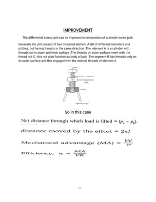 3
7
I
MP
R
O
V
E
ME
N
T
T
h
e
d
i
f
f
e
r
e
n
t
i
a
l
s
c
r
e
wj
a
c
k
c
a
nb
e
i
mp
r
o
v
e
di
n
c
o
mp
a
r
i
s
o
no
f
a
s
i
mp
l
e
s
c
r
e
wj
a
c
k
.
G
e
n
e
r
a
l
l
y
t
h
e
u
n
i
t
c
o
n
s
i
s
t
o
f
t
w
ot
h
r
e
a
d
e
de
l
e
me
n
t
A&
Bo
f
d
i
f
f
e
r
e
n
t
d
i
a
me
t
e
r
s
a
n
d
p
i
t
c
h
e
s
,
b
u
t
h
a
v
i
n
gt
h
r
e
a
d
s
i
n
t
h
e
s
a
me
d
i
r
e
c
t
i
o
n
.
T
h
ee
l
e
me
n
t
Ai
s
a
c
y
l
i
n
d
e
r
w
i
t
h
t
h
r
e
a
d
s
o
n
i
t
s
o
u
t
e
r
a
n
di
n
n
e
r
s
u
r
f
a
c
e
.
T
h
e
t
h
r
e
a
d
s
o
no
u
t
e
r
s
u
r
f
a
c
e
me
s
hw
i
t
ht
h
e
t
h
r
e
a
dn
u
t
C;
t
h
i
s
n
u
t
a
l
s
of
u
n
c
t
i
o
n
a
s
b
o
d
y
o
f
j
a
c
k
.
T
h
e
s
e
g
me
n
t
Bh
a
s
t
h
r
e
a
d
s
o
n
l
y
o
n
i
t
s
o
u
t
e
r
s
u
r
f
a
c
e
a
n
dt
h
i
s
e
n
g
a
g
e
dw
i
t
h
t
h
e
i
n
t
e
r
n
a
l
t
h
r
e
a
d
s
o
f
e
l
e
me
n
t
A
S
oi
nt
h
i
s
c
a
s
e
 