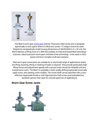 3
9
T
h
e
Mu
l
i
0w
o
r
mg
e
a
r
s
c
r
e
wj
a
c
k
e
x
t
e
n
d
s
T
h
o
ms
o
n
'
s
Mu
l
i
s
e
r
i
e
s
a
n
di
s
d
e
s
i
g
n
e
d
s
p
e
c
i
f
i
c
a
l
l
y
t
os
a
v
e
s
p
a
c
e
w
h
e
r
e
i
t
’
s
Mu
l
i
a
n
dJ
u
mb
o1
-
5r
a
n
g
e
s
c
a
n
n
o
t
b
e
u
s
e
d
.
D
e
s
p
i
t
e
i
t
s
c
o
mp
a
r
a
t
i
v
e
l
y
s
ma
l
l
h
o
u
s
i
n
gd
i
me
n
s
i
o
n
s
o
f
6
0
x
5
0
x
5
0
mm(
L
x
Wx
H
)
,
t
h
e
Mu
l
i
0d
e
l
i
v
e
r
s
a
l
i
f
t
i
n
gf
o
r
c
e
o
f
2
.
5
k
Nt
h
a
t
e
n
a
b
l
e
s
i
t
s
t
r
i
e
d
-
a
n
d
-
t
e
s
t
e
dMu
l
i
t
e
c
h
n
o
l
o
g
y
-
a
p
r
o
v
e
n
,
r
o
b
u
s
t
p
r
e
c
i
s
i
o
n
w
o
r
m-
g
e
a
r
a
n
dl
e
a
ds
c
r
e
wt
e
c
h
n
o
l
o
g
y
-
t
ob
e
u
s
e
di
nmo
r
e
s
p
a
c
e
-
c
r
i
t
i
c
a
l
o
r
c
o
mp
l
e
x
mu
l
t
i
-
a
x
i
s
s
y
s
t
e
ms
.
 
Mu
l
i
w
o
r
mg
e
a
r
s
c
r
e
wj
a
c
k
s
a
r
e
s
u
i
t
a
b
l
e
f
o
r
a
v
e
r
y
b
r
o
a
dr
a
n
g
e
o
f
a
p
p
l
i
c
a
t
i
o
n
s
w
h
e
r
e
t
h
e
l
i
f
t
i
n
g
,
l
o
w
e
r
i
n
g
,
t
i
l
t
i
n
go
r
r
o
t
a
t
i
n
go
f
l
o
a
d
s
i
s
r
e
q
u
i
r
e
d
.
T
h
e
y
p
r
o
v
i
d
e
p
a
r
t
i
c
u
l
a
r
l
y
h
i
g
h
l
i
f
t
i
n
gf
o
r
c
e
s
a
n
da
d
j
u
s
t
me
n
t
s
p
e
e
d
s
w
i
t
h
a
p
r
o
v
e
nt
r
a
c
k
r
e
c
o
r
df
o
r
r
e
l
i
a
b
i
l
i
t
y
a
n
dl
o
w
ma
i
n
t
e
n
a
n
c
e
c
o
s
t
s
.
T
h
e
Mu
l
i
0i
s
a
v
a
i
l
a
b
l
e
i
n
b
o
t
ha
x
i
a
l
l
y
s
h
i
f
t
i
n
g(
o
p
t
i
o
n
a
l
l
y
t
o
r
s
i
o
n
a
l
l
y
r
i
g
i
d
)
s
c
r
e
w
,
a
n
dr
o
t
a
t
i
n
gs
c
r
e
wmo
d
e
l
s
.
T
h
e
s
c
r
e
wi
t
s
e
l
f
c
a
nb
e
s
p
e
c
i
f
i
e
dw
i
t
ha
c
o
s
t
-
e
f
f
e
c
t
i
v
e
t
r
a
p
e
z
o
i
d
a
l
t
h
r
e
a
do
r
w
i
t
h
h
i
g
h
-
p
r
e
c
i
s
i
o
n
b
a
l
l
s
c
r
e
w
s
a
n
dp
r
e
l
o
a
d
e
dl
o
w
-
b
a
c
k
l
a
s
h
o
p
t
i
o
n
s
t
h
a
t
c
a
t
e
r
f
o
r
a
b
r
o
a
ds
p
e
c
t
r
u
mo
f
a
p
p
l
i
c
a
t
i
o
n
s
Wo
r
mG
e
a
r
S
c
r
e
wJ
a
c
k
s
 