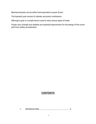 4
Me
c
h
a
n
i
c
a
l
j
a
c
k
s
c
a
n
b
e
e
i
t
h
e
r
h
a
n
do
p
e
r
a
t
e
do
r
p
o
w
e
r
d
r
i
v
e
n
.
T
h
e
h
y
d
r
a
u
l
i
c
j
a
c
k
c
o
n
s
i
s
t
o
f
c
y
l
i
n
d
e
r
a
n
dp
i
s
t
o
n
me
c
h
a
n
i
s
m
A
l
t
h
o
u
g
h
a
j
a
c
k
i
s
a
s
i
mp
l
e
d
e
v
i
c
e
u
s
e
dt
or
a
i
s
e
v
a
r
i
o
u
s
t
y
p
e
s
o
f
l
o
a
d
s
P
r
o
p
e
r
s
i
z
e
,
s
t
r
e
n
g
t
ha
n
ds
t
a
b
i
l
i
t
y
a
r
e
e
s
s
e
n
t
i
a
l
r
e
q
u
i
r
e
me
n
t
s
f
o
r
t
h
e
d
e
s
i
g
no
f
t
h
e
s
c
r
e
w
j
a
c
k
f
r
o
ms
a
f
e
t
y
c
o
n
s
i
d
e
r
a
t
i
o
n
C
O
N
T
E
N
T
S
1
. I
N
T
R
O
D
U
C
T
I
O
N
…
…
…
…
…
…
…
…
…
…
…
…
…
…
…
…
…
…
…
…
…
…
…
…
.
.
5
 