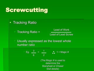 Screwcutting
 Tracking Ratio
 Tracking Ratio =
 Usually expressed as the lowest whole
number ratio
 Eg. = 1 = Magic #
Lead of Work
Lead of Lead Screw
1
2
3
6
(The Magic # is used to
determine the
Starwheel or Chaser
Dial details)
 