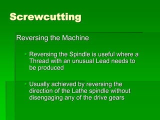 Screwcutting
Reversing the Machine
 Reversing the Spindle is useful where a
Thread with an unusual Lead needs to
be produced
 Usually achieved by reversing the
direction of the Lathe spindle without
disengaging any of the drive gears
 