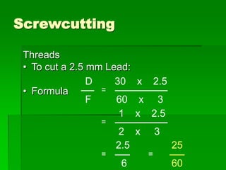 Screwcutting
Threads
• To cut a 2.5 mm Lead:
• Formula
D 30 x 2.5
F 60 x 3
1 x 2.5
2 x 3
2.5 25
6 60
 