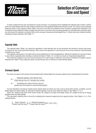 Selection of Conveyor
                                                                                          Size and Speed

   In order to determine the size and speed of a screw conveyor, it is necessary ﬁrst to establish the material code number. It will be
seen from what follows that this code number controls the cross-sectional loading that should be used. The various cross-sectional
loadings shown in the Capacity Table (Table 1-6) are for use with the standard screw conveyor components indicated in the
Component Group Selection Guide on page H-20 and are for use where the conveying operation is controlled with volumetric feed-
ers and where the material is uniformly fed into the conveyor housing and discharged from it. Check lump size limitations before
choosing conveyor diameter. See Table 1-7.




Capacity Table
    The capacity table, (Table 1-6), gives the capacities in cubic feet per hour at one revolution per minute for various size screw
conveyors for four cross-sectional loadings. Also shown are capacities in cubic feet per hour at the maximum recommended
revolutions per minute.
    The capacity values given in the table will be found satisfactory for most all applications. Where the capacity of a screw conveyor
is very critical, especially when handling a material not listed in Table 1-2, it is best to consult our Engineering Department.
    The maximum capacity of any size screw conveyor for a wide range of materials, and various conditions of loading, may be
obtained from Table 1-6 by noting the values of cubic feet per hour at maximum recommended speed.




Conveyor Speed
   For screw conveyors with screws having standard pitch helical ﬂights the conveyor speed may be calculated by the formula:

                  Required capacity, cubic feet per hour
         N=
              Cubic feet per hour at 1 revolution per minute
         N=      revolutions per minute of screw, (but not
              greater than the maximum recommended speed.)

   For the calculation of conveyor speeds where special types of screws are used, such as short pitch screws, cut ﬂights, cut and
folded ﬂights and ribbon ﬂights, an equivalent required capacity must be used, based on factors in the Tables 1-3, 4, 5.
   Factor CF1 relates to the pitch of the screw. Factor CF2 relates to the type of the flight. Factor CF3 relates to the use of mixing
paddles within the ﬂight pitches.
    The equivalent capacity then is found by multiplying the required capacity by the capacity factors. See Tables 1-3, 4, 5 for
capacity factors.


          (Cubic Feet Per Hour) = (Cubic Feet Capacity ) (CF ) (CF ) (CF )
             Equiv. Capacity        Required
                                              Per Hour             1      2     3




                                                                                                                                 H-15
 