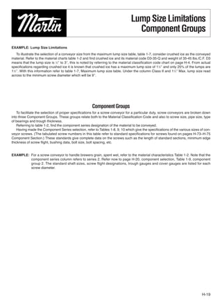 Lump Size Limitations
                                                                                 Component Groups
EXAMPLE: Lump Size Limitations
    To illustrate the selection of a conveyor size from the maximum lump size table, table 1-7, consider crushed ice as the conveyed
material. Refer to the material charts table 1-2 and ﬁnd crushed ice and its material code D3-35-Q and weight of 35-45 lbs./C.F. D3
means that the lump size is 1⁄2″ to 3″, this is noted by referring to the material classification code chart on page H-4. From actual
speciﬁcations regarding crushed ice it is known that crushed ice has a maximum lump size of 11⁄2″ and only 25% of the lumps are
11⁄2″. With this information refer to table 1-7, Maximum lump size table. Under the column Class II and 11⁄2″ Max. lump size read
across to the minimum screw diameter which will be 9″.




                                                     Component Groups
    To facilitate the selection of proper speciﬁcations for a screw conveyor for a particular duty, screw conveyors are broken down
into three Component Groups. These groups relate both to the Material Classiﬁcation Code and also to screw size, pipe size, type
of bearings and trough thickness.
    Referring to table 1-2, ﬁnd the component series designation of the material to be conveyed.
    Having made the Component Series selection, refer to Tables 1-8, 9, 10 which give the speciﬁcations of the various sizes of con-
veyor screws. (The tabulated screw numbers in this table refer to standard specifications for screws found on pages H-73–H-75
Component Section.) These standards give complete data on the screws such as the length of standard sections, minimum edge
thickness of screw ﬂight, bushing data, bolt size, bolt spacing, etc.


EXAMPLE: For a screw conveyor to handle brewers grain, spent wet, refer to the material characteristics Table 1-2. Note that the
         component series column refers to series 2. Refer now to page H-20, component selection, Table 1-9, component
         group 2. The standard shaft sizes, screw flight designations, trough gauges and cover gauges are listed for each
         screw diameter.




                                                                                                                               H-19
 