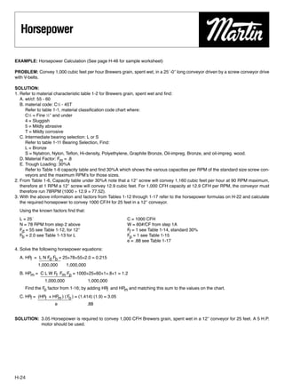 Horsepower

EXAMPLE: Horsepower Calculation (See page H-46 for sample worksheet)

PROBLEM: Convey 1,000 cubic feet per hour Brewers grain, spent wet, in a 25´-0″ long conveyor driven by a screw conveyor drive
with V-belts.

SOLUTION:
1. Refer to material characteristic table 1-2 for Brewers grain, spent wet and ﬁnd:
   A. wt/cf: 55 - 60
   B. material code: C1⁄2 - 45T
      Refer to table 1-1, material classiﬁcation code chart where:
      C1⁄2 = Fine 1⁄2″ and under
      4 = Sluggish
      5 = Mildly abrasive
      T = Mildly corrosive
   C. Intermediate bearing selection: L or S
      Refer to table 1-11 Bearing Selection, Find:
      L = Bronze
      S = Nylatron, Nylon, Teﬂon, Hi-density, Polyethylene, Graphite Bronze, Oil-impreg. Bronze, and oil-impreg. wood.
   D. Material Factor: Fm = .8
   E. Trough Loading: 30%A
      Refer to Table 1-6 capacity table and ﬁnd 30%A which shows the various capacities per RPM of the standard size screw con-
      veyors and the maximum RPM’s for those sizes.
2. From Table 1-6, Capacity table under 30%A note that a 12″ screw will convey 1,160 cubic feet per hour at 90 RPM maximum,
   therefore at 1 RPM a 12″ screw will convey 12.9 cubic feet. For 1,000 CFH capacity at 12.9 CFH per RPM, the conveyor must
   therefore run 78RPM (1000 ÷ 12.9 = 77.52).
3. With the above information and factors from Tables 1-12 through 1-17 refer to the horsepower formulas on H-22 and calculate
   the required horsepower to convey 1000 CF/H for 25 feet in a 12″ conveyor.
  Using the known factors ﬁnd that:
  L = 25´                                               C = 1000 CFH
  N = 78 RPM from step 2 above                          W = 60#/CF from step 1A
  Fd = 55 see Table 1-12, for 12″                       Ff = 1 see Table 1-14, standard 30%
  Fb = 2.0 see Table 1-13 for L                         Fp = 1 see Table 1-15
                                                        e = .88 see Table 1-17
4. Solve the following horsepower equations:
  A. HPf = L N Fd Fb = 25×78×55×2.0 = 0.215
           1,000,000     1,000,000
  B. HPm = C L W Ff Fm Fp = 1000×25×60×1×.8×1 = 1.2
             1,000,000           1,000,000
     Find the F factor from 1-16; by adding HP and HP and matching this sum to the values on the chart.
               o                              f      m
  C. HPf = (HPf + HP ) ( F ) = (1.414) (1.9) = 3.05
                     m    o
                   e               .88


SOLUTION: 3.05 Horsepower is required to convey 1,000 CFH Brewers grain, spent wet in a 12″ conveyor for 25 feet. A 5 H.P.
          motor should be used.




H-24
 