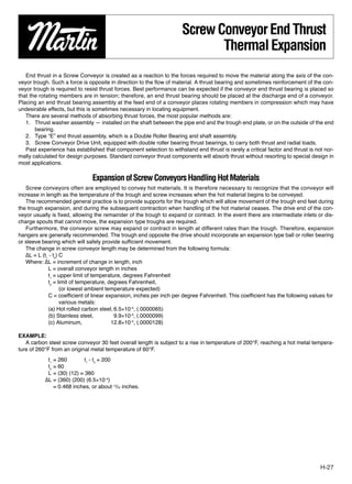 Screw Conveyor End Thrust
                                                                            Thermal Expansion
   End thrust in a Screw Conveyor is created as a reaction to the forces required to move the material along the axis of the con-
veyor trough. Such a force is opposite in direction to the ﬂow of material. A thrust bearing and sometimes reinforcement of the con-
veyor trough is required to resist thrust forces. Best performance can be expected if the conveyor end thrust bearing is placed so
that the rotating members are in tension; therefore, an end thrust bearing should be placed at the discharge end of a conveyor.
Placing an end thrust bearing assembly at the feed end of a conveyor places rotating members in compression which may have
undesirable effects, but this is sometimes necessary in locating equipment.
   There are several methods of absorbing thrust forces, the most popular methods are:
   1. Thrust washer assembly — installed on the shaft between the pipe end and the trough end plate, or on the outside of the end
       bearing.
   2. Type “E” end thrust assembly, which is a Double Roller Bearing and shaft assembly.
   3. Screw Conveyor Drive Unit, equipped with double roller bearing thrust bearings, to carry both thrust and radial loads.
   Past experience has established that component selection to withstand end thrust is rarely a critical factor and thrust is not nor-
mally calculated for design purposes. Standard conveyor thrust components will absorb thrust without resorting to special design in
most applications.

                                Expansion of Screw Conveyors Handling Hot Materials
   Screw conveyors often are employed to convey hot materials. It is therefore necessary to recognize that the conveyor will
increase in length as the temperature of the trough and screw increases when the hot material begins to be conveyed.
   The recommended general practice is to provide supports for the trough which will allow movement of the trough end feet during
the trough expansion, and during the subsequent contraction when handling of the hot material ceases. The drive end of the con-
veyor usually is ﬁxed, allowing the remainder of the trough to expand or contract. In the event there are intermediate inlets or dis-
charge spouts that cannot move, the expansion type troughs are required.
   Furthermore, the conveyor screw may expand or contract in length at different rates than the trough. Therefore, expansion
hangers are generally recommended. The trough end opposite the drive should incorporate an expansion type ball or roller bearing
or sleeve bearing which will safely provide sufﬁcient movement.
   The change in screw conveyor length may be determined from the following formula:
   ∆L = L (t1 - t2) C
   Where: ∆L = increment of change in length, inch
             L = overall conveyor length in inches
             t1 = upper limit of temperature, degrees Fahrenheit
             t2 = limit of temperature, degrees Fahrenheit,
                    (or lowest ambient temperature expected)
             C = coefﬁcient of linear expansion, inches per inch per degree Fahrenheit. This coefﬁcient has the following values for
                    various metals:
             (a) Hot rolled carbon steel, 6.5×10–6, (.0000065)
             (b) Stainless steel,         9.9×10–6, (.0000099)
             (c) Aluminum,               12.8×10–6, (.0000128)

EXAMPLE:
   A carbon steel screw conveyor 30 feet overall length is subject to a rise in temperature of 200°F, reaching a hot metal tempera-
ture of 260°F from an original metal temperature of 60°F.
            t1 = 260        t1 - t2 = 200
            t2 = 60
            L = (30) (12) = 360
           ∆L = (360) (200) (6.5×10–6)
               = 0.468 inches, or about 15⁄32 inches.




                                                                                                                                H-27
 