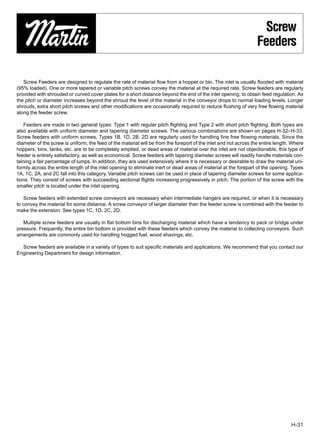Screw
                                                                                                                  Feeders

   Screw Feeders are designed to regulate the rate of material ﬂow from a hopper or bin. The inlet is usually ﬂooded with material
(95% loaded). One or more tapered or variable pitch screws convey the material at the required rate. Screw feeders are regularly
provided with shrouded or curved cover plates for a short distance beyond the end of the inlet opening, to obtain feed regulation. As
the pitch or diameter increases beyond the shroud the level of the material in the conveyor drops to normal loading levels. Longer
shrouds, extra short pitch screws and other modiﬁcations are occasionally required to reduce ﬂushing of very free ﬂowing material
along the feeder screw.

    Feeders are made in two general types: Type 1 with regular pitch ﬂighting and Type 2 with short pitch ﬂighting. Both types are
also available with uniform diameter and tapering diameter screws. The various combinations are shown on pages H-32–H-33.
Screw feeders with uniform screws, Types 1B, 1D, 2B, 2D are regularly used for handling fine free flowing materials. Since the
diameter of the screw is uniform, the feed of the material will be from the foreport of the inlet and not across the entire length. Where
hoppers, bins, tanks, etc. are to be completely emptied, or dead areas of material over the inlet are not objectionable, this type of
feeder is entirely satisfactory, as well as economical. Screw feeders with tapering diameter screws will readily handle materials con-
taining a fair percentage of lumps. In addition, they are used extensively where it is necessary or desirable to draw the material uni-
formly across the entire length of the inlet opening to eliminate inert or dead areas of material at the forepart of the opening. Types
1A, 1C, 2A, and 2C fall into this category. Variable pitch screws can be used in place of tapering diameter screws for some applica-
tions. They consist of screws with succeeding sectional ﬂights increasing progressively in pitch. The portion of the screw with the
smaller pitch is located under the inlet opening.

   Screw feeders with extended screw conveyors are necessary when intermediate hangers are required, or when it is necessary
to convey the material for some distance. A screw conveyor of larger diameter than the feeder screw is combined with the feeder to
make the extension. See types 1C, 1D, 2C, 2D.

   Multiple screw feeders are usually in flat bottom bins for discharging material which have a tendency to pack or bridge under
pressure. Frequently, the entire bin bottom is provided with these feeders which convey the material to collecting conveyors. Such
arrangements are commonly used for handling hogged fuel, wood shavings, etc.

  Screw feeders are available in a variety of types to suit speciﬁc materials and applications. We recommend that you contact our
Engineering Department for design information.




                                                                                                                                   H-31
 