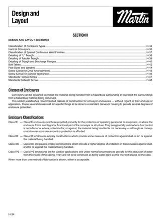 Design and
    Layout

                                                                                       SECTION II
DESIGN AND LAYOUT SECTION II

Classiﬁcation of Enclosure Types.................................................................................................................................................H-34
Hand of Conveyors.......................................................................................................................................................................H-36
Classiﬁcation of Special Continuous Weld Finishes.....................................................................................................................H-37
Detailing of “U” Trough .................................................................................................................................................................H-38
Detailing of Tubular Trough ..........................................................................................................................................................H-39
Detailing of Trough and Discharge Flanges .................................................................................................................................H-40
Bolt Tables....................................................................................................................................................................................H-42
Pipe Sizes and Weights ...............................................................................................................................................................H-44
Screw Conveyor Drive Arrangements ..........................................................................................................................................H-45
Screw Conveyor Sample Worksheet............................................................................................................................................H-46
Standards Helicoid Screw ............................................................................................................................................................H-47
Standards Buttweld Screw ...........................................................................................................................................................H-48



Classes of Enclosures
   Conveyors can be designed to protect the material being handled from a hazardous surrounding or to protect the surroundings
from a hazardous material being conveyed.
   This section establishes recommended classes of construction for conveyor enclosures — without regard to their end use or
application. These several classes call for speciﬁc things to be done to a standard conveyor housing to provide several degrees of
enclosure protection.



Enclosure Classiﬁcations
Class IE — Class IE enclosures are those provided primarily for the protection of operating personnel or equipment, or where the
           enclosure forms an integral or functional part of the conveyor or structure. They are generally used where dust control
           is not a factor or where protection for, or against, the material being handled is not necessary — although as convey-
           or enclosures a certain amount or protection is afforded.
Class IIE — Class IIE enclosures employ constructions which provide some measure of protection against dust or for, or against,
            the material being handled.
Class IIIE — Class IIIE enclosures employ constructions which provide a higher degree of protection in these classes against dust,
             and for or against the material being handled.
Class IVE — Class IVE enclosures are for outdoor applications and under normal circumstances provide for the exclusion of water
            from the inside of the casing. They are not to be construed as being water-tight, as this may not always be the case.
When more than one method of fabrication is shown, either is acceptable.




H-34
 
