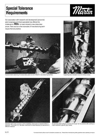 Special Tolerance
 Requirements
Our association with research and development personnel,
plant engineers and food specialists has offered the
challenge to Martin to meet industry’s new close toler-
ances. Here are but a few examples of manufacturing tech-
niques that we practice.




Dynamic/static balancing of screws takes place at one of Martin’s manufacturing facilities.                           Inspecting total indicated runout of vertical screws.




Stainless steel screw conveyor unit for breakfast cereal plant is checked before a           All stainless steel surfaces of screw and trough can be polished after welding to
shipment. The screw O.D. has been machined for close tolerance for assurance of              meet customers’ speciﬁc plant needs.
effective cleanout.



H-1f                                                 *Conveyors showh without cover for illustration purposes only. Please follow manufacturing safety guidelines when operating conveyors.
 