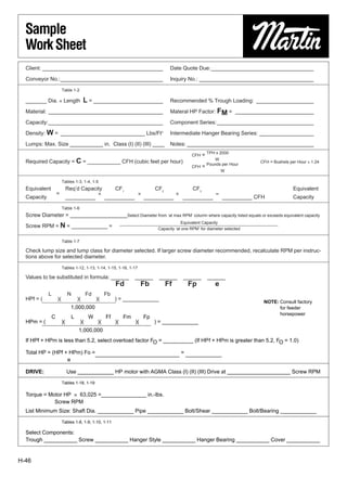 Sample
  Work Sheet
  Client: ________________________________________                                  Date Quote Due:__________________________________

  Conveyor No.:__________________________________                                   Inquiry No.: ______________________________________

                        Table 1-2

  _______ Dia. × Length                 L = _______________________                 Recommended % Trough Loading: ___________________

  Material: ______________________________________                                  Materal HP Factor: FM = __________________________

  Capacity:______________________________________                                   Component Series: ________________________________

  Density: W = ____________________________ Lbs/Ft3                                 Intermediate Hanger Bearing Series: __________________

  Lumps: Max. Size ___________ in. Class (I) (II) (III) ____                        Notes: __________________________________________

                                                                                               CFH    = TPH x 2000
                                                                                                            W
  Required Capacity = C = ___________ CFH (cubic feet per hour)                                                             CFH = Bushels per Hour × 1.24
                                                                                               CFH    = Pounds per Hour
                                                                                                                W

                        Tables 1-3, 1-4, 1-5
  Equivalent                 Req’d Capacity             CF1                  CF2                CF3                                         Equivalent
                   =                     ×                          ×                   ×                   =
  Capacity                   __________            __________           __________          __________          __________ CFH              Capacity

                        Table 1-6
  Screw Diameter = ___________________Select Diameter from ‘at max RPM’ column where capacity listed equals or exceeds equivalent capacity
                                                                                          Equivalent Capacity
  Screw RPM = N = ____________ =                                              Capacity ‘at one RPM’ for diameter selected


                        Table 1-7

  Check lump size and lump class for diameter selected. If larger screw diameter recommended, recalculate RPM per instruc-
  tions above for selected diameter.

                        Tables 1-12, 1-13, 1-14, 1-15, 1-16, 1-17

  Values to be substituted in formula: ______                     ______      ______        ______      ______
                                                        Fd             Fb          Ff        Fp             e
             L               N           Fd        Fb
  HPf = (          )(              )(         )(        ) = ____________
                                                                                                                             NOTE: Consult factory
            0000000001,000,0000000000                                                                                              for feeder
                                                                                                                                   horsepower
               C               L         W         Ff        Fm         Fp
  HPm = (               )(          )(        )(        )(        )(         ) = ____________
        00000000000001,000,0000000000000000000
  If HPf + HPm is less than 5.2, select overload factor FO = __________ (If HPf + HPm is greater than 5.2, FO = 1.0)

  Total HP = (HPf + HPm) Fo =____________________________ = ____________
                   e

  DRIVE:                     Use ____________ HP motor with AGMA Class (I) (II) (III) Drive at _____________________ Screw RPM

                        Tables 1-18, 1-19

  Torque = Motor HP0×063,025 =_______________ in.-lbs.
             Screw RPM
  List Minimum Size: Shaft Dia. ____________ Pipe ____________ Bolt/Shear ____________ Bolt/Bearing ____________

                        Tables 1-8, 1-9, 1-10, 1-11

  Select Components:
  Trough ___________ Screw ___________ Hanger Style ___________ Hanger Bearing ___________ Cover ___________


H-46
 