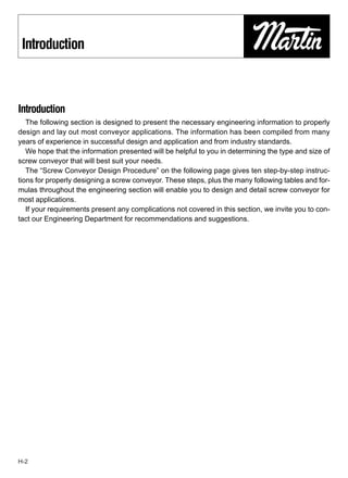 Introduction



Introduction
   The following section is designed to present the necessary engineering information to properly
design and lay out most conveyor applications. The information has been compiled from many
years of experience in successful design and application and from industry standards.
   We hope that the information presented will be helpful to you in determining the type and size of
screw conveyor that will best suit your needs.
   The “Screw Conveyor Design Procedure” on the following page gives ten step-by-step instruc-
tions for properly designing a screw conveyor. These steps, plus the many following tables and for-
mulas throughout the engineering section will enable you to design and detail screw conveyor for
most applications.
   If your requirements present any complications not covered in this section, we invite you to con-
tact our Engineering Department for recommendations and suggestions.




H-2
 